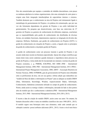 4
Eles são caracterizados por equipes e conteúdos de trabalho descontínuos, com pouca
ou nenhuma aderência às rotinas organizacionais, têm uma orientação de curto prazo e
exigem uma forte integração interdisciplinar de especialistas internos e externos.
Também destacam que o conhecimento na área de Projetos está intimamente ligado à
metodologia de gerenciamento de Projetos e às práticas de comunicação, que por sua
vez são fortemente dependentes do gerente de Projetos e seu estilo individual de
gerenciamento. Na pesquisa que desenvolveram, com base nas entrevistas de 27
gerentes de Projetos ou gestores de conhecimento de diferentes empresas, concluíram
que as responsabilidades pela gestão do conhecimento são distribuídas de diversas
formas, em unidades funcionais, departamentos especiais ou integração de divisões das
empresas. Definem, finalmente, que gestão do conhecimento em Projetos (GCP) é a
gestão do conhecimento em situações de Projeto e, assim, a ligação entre os princípios
da gestão do conhecimento e da própria gestão de Projetos.
A gestão de conhecimento como um processo inerente à gestão de Projetos é um
assunto ainda mais recente na literatura especializada. Apesar dos artigos científicos que
tratam deste tema serem unânimes quando destacam a importância deste processo na
gestão de Projetos, o tema ainda não foi incorporado nos manuais e normas de gestão de
Projetos existentes, e. g. PMBOK, ICB-IPMA, ISO 10006 (PMI – International
Management Institute, 2008; PMI – International Management Institute, 2013; IPMA -
International Project Management Association, 2008; ABNT - Associação Brasileira de
Normas Técnicas, 2000). O PMBOK, guia de gerenciamento de Projetos mais difundido
entre os profissionais da área, cita em sua quinta e última edição que redesenhou seu
“modelo de fluxo de dados e informações no Projeto” para se adequar ao modelo DIKW
(Data, Information, Knowledge, Wisdom, respectivamente Dados, Informação,
Conhecimento, Sabedoria) comumente utilizado no campo de gestão de conhecimento.
Porém, ainda assim se restrige à dados e informações, deixando de lado os dois pontos
altos do modelo que são o conhecimento e sabedoria (PMI – International Management
Institute, 2013; PMI – International Management Institute, 2014; JIFA, 2013).
É incerta a data de criação do modelo DIKW, assim como seu autor. No entanto, há
bastante discussões sobre o tema em trabalhos científicos dos anos 1980 (JIFA , 2013).
O modelo sugere uma hierarquia entre seus elementos, onde cada camada que se
sobrepõe à anterior possui atributos adicionais (JIFA , 2013). Assim o nível mais baixo
 
