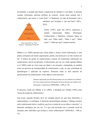 5
da pirâmide, a camada mais básica e desprovida de atributos é a de dados. A próxima
camada, informação, adiciona atributos de contexto. Acima desta camada está o
conhecimento, que insere o “como fazer”. E finalmente, no topo da hierarquia, está a
sabedoria, que incorpora o “por quê fazer” (JIFA ,
2013).
Zeleny (1987), apud Jifa (2013), equaciona o
modelo relacionando Dados, Informação,
Conhecimento e Sabedoria, conforme figura ao
lado, com “Saber nada”, “Saber o quê”, “Saber
como” e “Saber por quê”, respectivamente.
Iftikhar et al. (2003) apontam que coletar dados e, destes, extrair informações, é uma
prática corriqueira em muitas organizações, porém, esta tarefa por si só não consiste em
GC. A prática de gestão de conhecimentos consiste em transformar informação em
conhecimento, através da aplicação. Conhecimento, por sua vez, ainda segundo Iftikhar
et al. (2003), pode ser visto como um objeto a ser estocado e manipulado, ou também
como um processo de simultaneidade de conhecimento e ação, ou seja, assimilação da
aprendizagem e aplicação da expertise. Destacam então os dois aspectos do
gerenciamento do conhecimento: como objeto e como processo.
Qualquer organização que lida dinamicamente com um ambiente em mudança
deve não somente processar informações de forma eficiente mas também criar
informação e conhecimento (NONAKA , 1994, p. 14).
O processo, citado por Ifitkhar et al. (2003), é abordado por Nonaka (1994) como
“teoria da criação de conhecimento”.
Esta teoria, segundo Nonaka, deve ser estudada através de suas duas dimensões: a
epistemológica e a ontológica. A dimensão epistemológica abrange o “diálogo contínuo
entre conhecimento tácito e explícito, que leva à criação de novas idéias e conceitos”. A
dimensão ontológica, por sua vez, “é a que está associada com a extensão social da
interação entre indivíduos que dividem e criam conhecimento” (NONAKA , 1994, p.
15).
Fonte: Jifa (2013, p. 714)
Figura 1 - Hierarquia "D-I-K-W"
 