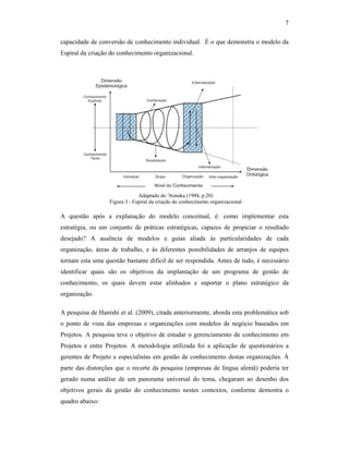 7
capacidade de conversão de conhecimento individual. É o que demonstra o modelo da
Espiral da criação do conhecimento organizacional.
A questão após a explanação do modelo conceitual, é: como implementar esta
estratégia, ou um conjunto de práticas estratégicas, capazes de propiciar o resultado
desejado? A ausência de modelos e guias aliada às particularidades de cada
organização, áreas de trabalho, e às diferentes possibilidades de arranjos de equipes
tornam esta uma questão bastante difícil de ser respondida. Antes de tudo, é necessário
identificar quais são os objetivos da implantação de um programa de gestão de
conhecimento, os quais devem estar alinhados e suportar o plano estratégico da
organização.
A pesquisa de Hanishi et al. (2009), citada anteriormente, aborda esta problemática sob
o ponto de vista das empresas e organizações com modelos de negócio baseados em
Projetos. A pesquisa teve o objetivo de estudar o gerenciamento de conhecimento em
Projetos e entre Projetos. A metodologia utilizada foi a aplicação de questionários a
gerentes de Projeto e especialistas em gestão de conhecimento destas organizações. À
parte das distorções que o recorte da pesquisa (empresas de língua alemã) poderia ter
gerado numa análise de um panorama universal do tema, chegaram ao desenho dos
objetivos gerais da gestão do conhecimento nestes contextos, conforme demostra o
quadro abaixo:
Adaptado de: Nonaka (1994, p.20)
Figura 3 - Espiral da criação do conhecimento organizacional
 