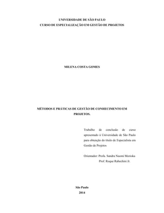 UNIVERSIDADE DE SÃO PAULO
CURSO DE ESPECIALIZAÇÃO EM GESTÃO DE PROJETOS
MILENA COSTA GOMES
MÉTODOS E PRÁTICAS DE GESTÃO DE CONHECIMENTO EM
PROJETOS.
Trabalho de conclusão de curso
apresentado à Universidade de São Paulo
para obtenção do título de Especialista em
Gestão de Projetos
Orientador: Profa. Sandra Naomi Morioka
Prof. Roque Rabechini Jr.
São Paulo
2014
 