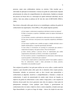 9
processo, sejam estes colaboradores internos ou externos. Cabe ressaltar que a
efetividade da aplicação de ferramentas e técnicas de gestão de conhecimento depende
primeiramente da cultura de compartilhamento de conhecimento, fundada na intenção
das pessoas em buscar não só a valorização do capital intelectual individual, mas do
coletivo. Sem esta cultura as práticas de GC não têm valor (CARVALHO; HINÇA,
2004).
Para iniciar a discussão sobre quais devem ser as metodologias e práticas de gestão de
conhecimento nas organizações, Terra (2000, p. 203), propõe algumas questões:
a) Como mapear o conhecimento (competências individuais) existente nas empresas?
b) Onde se encontram as expertises e habilidades centrais da empresa relacionadas às
core competentes?
c) Como facilitar e estimular a explicitação do conhecimento tácito dos colaboradores?
d) Como atrair, selecionar e reter pessoas com as requeridas competências, habilidades e
atitudes?
e) Como manter o equilíbrio entre o trabalho em equipe e o trabalho individual e entre o
trabalho multidisciplinar e a requerida especialização individual?
f) Como utilizar os investimentos em tecnologia de comunicação para aumentar o
conhecimento da empresa e não apenas acelerar o fluxo de informações?
g) Quais sistemas, políticas e processos devem ser implementados para moldar
comportamentos relacionados ao estímulo, à criatividade e ao aprendizado?
h) Como incentivar e premiar o compartilhamento de conhecimento e desencorajar que
as pessoas guardem o conhecimento para si próprias?
i) Como tornar a empresa aberta ao conhecimento externo? Como ampliar e capturar o
fluxo de conhecimentos, insights e ideias provenientes de clientes, parceiros,
fornecedores e da comunidade em geral?
Este conjunto de questões é um guia para realizar um survey sobre o cenário atual da
empresa e para descobrir pistas sobre quais são os elementos chave (sejam pessoas,
ferramentas, métodos ou processos) onde se deve investir para potencializar o
conhecimento já adquirido, incentivar o compartilhamento e fomentar a criação de
conhecimento. A partir da caracterização do cenário atual, devem ser traçados os
objetivos da gestão de conhecimento a curto, médio e longo prazo, e este conjunto de
diretrizes devem partir dos níveis gerenciais mais altos da empresa e fazer parte do
planejamento estratégico. Como qualquer outro Projeto, o gerenciamento de
conhecimento deve ter metas e objetivos claros a serem cumpridos, evitando assim que
fique desacreditado e se perca ao longo do tempo – trata-se da criação de uma nova
 