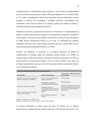 10
competência para os colaboradores e para a empresa, e como tal deve ser fundamentado
nos sete elementos destacados por Frame (1999), apud Rabechini Jr. e Carvalho (2003,
p. 11), a saber: “procedimentos claros e bem formulados; acesso à informação; recursos
humanos e materiais com quantidade e qualidade suficiente; oportunidades para
treinamento; visão clara dos objetivos da empresa; cultura para melhoria contínua e,
institucionalização do gerenciamento de Projetos”.
Definidas as diretrizes, a proposição dos processos e ferramentas e a implementação da
gestão do conhecimento pode ser delegada a um departamento específico e dedicado a
esta atividade, à uma pessoa com mandato e bom trânsito em todas as áreas da empresa,
ao PMO (Project Management Office), ou até pode ser implantada por unidades
funcionais, desde que haja a padronização necessária para que a gestão tenha sucesso
numa estrutura descentralizada (HANISH et al. 2009).
Esforços em identificar os processos ou as práticas gerenciais da gestão de
conhecimentos em Projetos ainda são incipientes. Porém, Hanish et al. (2009), na
mesma pesquisa citada anteriormente, conseguem formular uma proposta das ações do
gerenciamento do conhecimento durante o ciclo de vida do Projeto. Estas ações são
divididas temporalmente entre (a) o início, (b) o período durante a execução do Projeto,
e (c) a finalização do Projeto.
Gestão do Conhecimento durante o ciclo de vida do Projeto     
Início do Projeto  Durante o ciclo do Projeto 
Final do Projeto, independentemente do 
ciclo do Projeto 
                                                                                          
Alocação de recursos humanos baseada em 
registro de competências e habilidades 
                                                                         
Treinar os membros do Projeto em 
gestão do conhecimento 
                                                                              
Lições aprendidas 
Revisões/lições aprendidas nos 
milestones/check‐points do Projeto 
Revisão do Projeto 
  
Sumário de uma página de avaliação dos 
potenciais de conhecimento do Projeto 
pelo escritório de gerenciamento de 
conhecimento 
Utilização de registros de erros típicos 
Avaliação de consultores 
externos/subcontratados e recorrer a 
esta experiência durante o ciclo de 
Projeto 
  
Recorrer à propostas escritas de projetos 
similares em fase de oferta     
   Reuniões regulares de líderes de 
Projetos 
Balanço
    
As práticas destacadas na tabela acima são tipos de práticas que se aplicam
genericamente a qualquer tipo de projeto, sendo que a maioria delas são muitas vezes
Adaptado de: Hanischi et al. (2009, p.154)
Quadro 2 – Gestão do Conhecimento durante o ciclo de vida do projeto
 