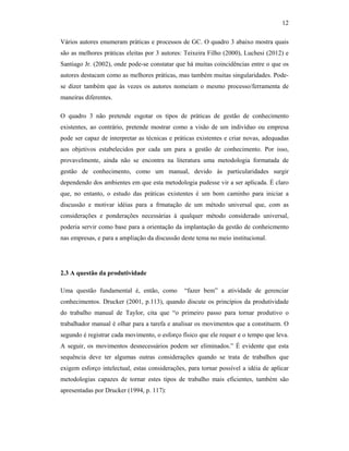 12
Vários autores enumeram práticas e processos de GC. O quadro 3 abaixo mostra quais
são as melhores práticas eleitas por 3 autores: Teixeira Filho (2000), Luchesi (2012) e
Santiago Jr. (2002), onde pode-se constatar que há muitas coincidências entre o que os
autores destacam como as melhores práticas, mas também muitas singularidades. Pode-
se dizer também que às vezes os autores nomeiam o mesmo processo/ferramenta de
maneiras diferentes.
O quadro 3 não pretende esgotar os tipos de práticas de gestão de conhecimento
existentes, ao contrário, pretende mostrar como a visão de um indivíduo ou empresa
pode ser capaz de interpretar as técnicas e práticas existentes e criar novas, adequadas
aos objetivos estabelecidos por cada um para a gestão de conhecimento. Por isso,
provavelmente, ainda não se encontra na literatura uma metodologia formatada de
gestão de conhecimento, como um manual, devido às particularidades surgir
dependendo dos ambientes em que esta metodologia pudesse vir a ser aplicada. É claro
que, no entanto, o estudo das práticas existentes é um bom caminho para iniciar a
discussão e motivar idéias para a frmatação de um método universal que, com as
considerações e ponderações necessárias à qualquer método considerado universal,
poderia servir como base para a orientação da implantação da gestão de conheicmento
nas empresas, e para a ampliação da discussão deste tema no meio institucional.
2.3 A questão da produtividade
Uma questão fundamental é, então, como “fazer bem” a atividade de gerenciar
conhecimentos. Drucker (2001, p.113), quando discute os princípios da produtividade
do trabalho manual de Taylor, cita que “o primeiro passo para tornar produtivo o
trabalhador manual é olhar para a tarefa e analisar os movimentos que a constituem. O
segundo é registrar cada movimento, o esforço físico que ele requer e o tempo que leva.
A seguir, os movimentos desnecessários podem ser eliminados.” É evidente que esta
sequência deve ter algumas outras considerações quando se trata de trabalhos que
exigem esforço intelectual, estas considerações, para tornar possível a idéia de aplicar
metodologias capazes de tornar estes tipos de trabalho mais eficientes, também são
apresentadas por Drucker (1994, p. 117):
 