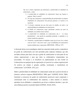 13
São seis os fatores importantes que determinam a produtividade do trabalhador do
conhecimento, a saber:
1) A produtividade do trabalhador do conhecimento requer que façamos a
pergunta: “Qual é a tarefa”?
2) Ela exige que coloquemos a responsabilidade pela produtividade nos próprios
trabalhadores do conhecimento. Eles precisam gerenciar a si mesmos e ter
autonomia.
3) A inovação continuada tem que fazer parte do trabalho, da tarefa e da
responsabilidade dos trabalhadores do conhecimento.
4) O trabalho do conhecimento requer aprendizado contínuo por parte do
trabalhador, mas também ensino contínuo.
5) A produtividade do trabalhador do conhecimento não é – ao menos
principalmente – uma questão de quantidade produzida. A qualidade é, no
mínimo, igualmente importante.
6) Finalmente, a produtividade do trabalhador requer que ele seja visto e tratado
como um “ativo”, e não como “custo”, e que os trabalhadores do conhecimento
queiram trabalhar para a organização. (DRUCKER , 1994, p. 117)
A discussão destes novos paradigmas ainda tem expressão tímida, porém a importância
da gestão do conhecimento tem sido percebida pelas empresas modernas, que têm
envidado esforços para fazer com que a gestão do conhecimento se torne parte de sua
cultura organizacional, e para que todos os colaboradores compreendam sua
necessidade. “O sucesso e os benefícios na implementação de uma Gestão de
Conhecimento em qualquer tipo de organização só é possível se a cultura organizacional
for positiva em relação à geração, partilha, socialização e transferência de
conhecimento.” (LUCHESI , 2012, p.2)
Medir a produtividade do trabalhador do conhecimento ainda não é possível devido às
inúmeras variáveis exógenas (BHARADWAJ, 2000, apud LEHNER; HAAS, 2000).
Entretanto os processos de gestão de conhecimento promovem maior cooperação e
comunicação entre os colaboradores das empresas, e desta maneira os mesmos
aprendem novas abilidades e competências que levam a melhores decisões, o que tem
uma influência positiva na produtividade (LEHNER ; HAAS, 2010).
 