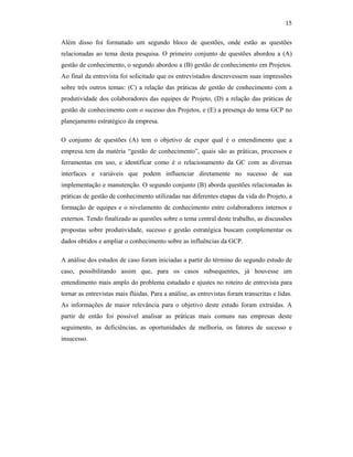15
Além disso foi formatado um segundo bloco de questões, onde estão as questões
relacionadas ao tema desta pesquisa. O primeiro conjunto de questões abordou a (A)
gestão de conhecimento, o segundo abordou a (B) gestão de conhecimento em Projetos.
Ao final da entrevista foi solicitado que os entrevistados descrevessem suas impressões
sobre três outros temas: (C) a relação das práticas de gestão de conhecimento com a
produtividade dos colaboradores das equipes de Projeto, (D) a relação das práticas de
gestão de conhecimento com o sucesso dos Projetos, e (E) a presença do tema GCP no
planejamento estratégico da empresa.
O conjunto de questões (A) tem o objetivo de expor qual é o entendimento que a
empresa tem da matéria “gestão de conhecimento”, quais são as práticas, processos e
ferramentas em uso, e identificar como é o relacionamento da GC com as diversas
interfaces e variáveis que podem influenciar diretamente no sucesso de sua
implementação e manutenção. O segundo conjunto (B) aborda questões relacionadas às
práticas de gestão de conhecimento utilizadas nas diferentes etapas da vida do Projeto, a
formação de equipes e o nivelamento de conhecimento entre colaboradores internos e
externos. Tendo finalizado as questões sobre o tema central deste trabalho, as discussões
propostas sobre produtividade, sucesso e gestão estratégica buscam complementar os
dados obtidos e ampliar o conhecimento sobre as influências da GCP.
A análise dos estudos de caso foram iniciadas a partir do término do segundo estudo de
caso, possibilitando assim que, para os casos subsequentes, já houvesse um
entendimento mais amplo do problema estudado e ajustes no roteiro de entrevista para
tornar as entrevistas mais flúidas. Para a análise, as entrevistas foram transcritas e lidas.
As informações de maior relevância para o objetivo deste estudo foram extraídas. A
partir de então foi possível analisar as práticas mais comuns nas empresas deste
seguimento, as deficiências, as oportunidades de melhoria, os fatores de sucesso e
insucesso.
 
