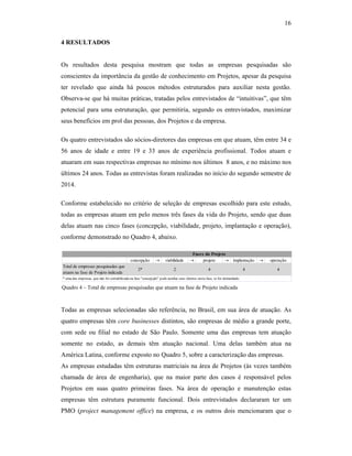 16
4 RESULTADOS
Os resultados desta pesquisa mostram que todas as empresas pesquisadas são
conscientes da importância da gestão de conhecimento em Projetos, apesar da pesquisa
ter revelado que ainda há poucos métodos estruturados para auxiliar nesta gestão.
Observa-se que há muitas práticas, tratadas pelos entrevistados de “intuitivas”, que têm
potencial para uma estruturação, que permitiria, segundo os entrevistados, maximizar
seus benefícios em prol das pessoas, dos Projetos e da empresa.
Os quatro entrevistados são sócios-diretores das empresas em que atuam, têm entre 34 e
56 anos de idade e entre 19 e 33 anos de experiência profissional. Todos atuam e
atuaram em suas respectivas empresas no mínimo nos últimos 8 anos, e no máximo nos
últimos 24 anos. Todas as entrevistas foram realizadas no início do segundo semestre de
2014.
Conforme estabelecido no critério de seleção de empresas escolhido para este estudo,
todas as empresas atuam em pelo menos três fases da vida do Projeto, sendo que duas
delas atuam nas cinco fases (concepção, viabilidade, projeto, implantação e operação),
conforme demonstrado no Quadro 4, abaixo.
Todas as empresas selecionadas são referência, no Brasil, em sua área de atuação. As
quatro empresas têm core businesses distintos, são empresas de médio a grande porte,
com sede ou filial no estado de São Paulo. Somente uma das empresas tem atuação
somente no estado, as demais têm atuação nacional. Uma delas também atua na
América Latina, conforme exposto no Quadro 5, sobre a caracterização das empresas.
As empresas estudadas têm estruturas matriciais na área de Projetos (às vezes também
chamada de área de engenharia), que na maior parte dos casos é responsável pelos
Projetos em suas quatro primeiras fases. Na área de operação e manutenção estas
empresas têm estrutura puramente funcional. Dois entrevistados declararam ter um
PMO (project management office) na empresa, e os outros dois mencionaram que o
Quadro 4 – Total de empresas pesquisadas que atuam na fase de Projeto indicada
concepção  viabilidade  projeto  implantação  operação
Total de empresas pesquisadas que
atuam na fase de Projeto indicada
2* 2 4 4 4
Fases do Projeto
* uma das empresas, que não foi contabilizada na fase "concepção" pode auxiliar seus clientes nesta fase, se for demandado.
 