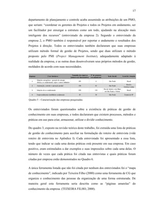 17
departamento de planejamento e controle acaba assumindo as atribuições de um PMO,
que seriam: “coordenar os gerentes de Projetos e todos os Projetos em andamento, ser
um facilitador por enxergar a estrutura como um todo, ajudando na alocação mais
inteligente dos recursos” (entrevistado da empresa 2). Segundo o entrevistado da
empresa 2, o PMO também é responsável por reportar o andamento e resultados dos
Projetos à direção. Todos os entrevistados também declararam que suas empresas
utilizam método formal de gestão de Projetos, sendo que duas utilizam o método
proposto pelo PMI (Project Management Institute), adequadamente adaptado à
realidade da empresa, e as outras duas desenvolveram seus próprios métodos de gestão,
moldados de acordo com suas necessidades.
Os entrevistados foram questionados sobre a existência de práticas de gestão de
conhecimento em suas empresas, e todos declararam que existem processos, métodos e
práticas em uso para criar, armazenar, utilizar e dividir conhecimento.
Do quadro 3, exposto na revisão teórica deste trabalho, foi extraída uma lista de práticas
de gestão do conhecimento para auxiliar na formulação do roteiro de entrevista (vide
roteiro de entrevista no Apêndice I). Cada entrevistado foi apresentado a essa lista,
tendo que indicar se cada uma destas práticas está presente em sua empresa. Em caso
positivo, eram estimulados a dar exemplos e suas impressões sobre cada uma delas. O
número de vezes que cada prática foi citada nas entrevistas e quais práticas foram
citadas por empresa estão demonstrados no Quadro 6.
A única ferramenta listada que não foi citada por nenhum dos entrevistados foi o “mapa
de conhecimento”, indicado por Teixeira Filho (2000) como uma ferramenta de CG que
organiza o conhecimento das pessoas da organização de uma forma estruturada. De
maneira geral esta ferramenta seria descrita como as “páginas amarelas” do
conhecimento da empresa. (TEIXEIRA FILHO, 2000).
Empresa Core business
Tamanho da empresa
(número de funcionários)
Nº de projetos
em andamento
Sede (local) Local de Atuação
1
Soluções energéticas - geração de energia
elétrica, ar condicionado, vapor e outras utilidades
205 6 São Paulo Brasil
2 Automação, controle e operação predial 350 63 São Paulo
Brasil e
América Latina
3 Soluções de ar condicionado 850 310
Rio de Janeiro, com filiais
em São Paulo e Vitória
Brasil
4 Empreendimentos imobiliários residenciais 85 30 São Paulo Estado de SP
Quadro 5 – Caracterização das empresas pesquisadas.
 