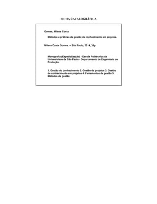 FICHA CATALOGRÁFICA
Gomes, Milena Costa
Métodos e práticas de gestão de conhecimento em projetos.
Milena Costa Gomes. -- São Paulo, 2014, 31p.
Monografia (Especialização) - Escola Politécnica da
Universidade de São Paulo - Departamento de Engenharia de
Produção.
1. Gestão do conhecimento 2. Gestão de projetos 3. Gestão
de conhecimento em projetos 4. Ferramentas de gestão 5.
Métodos de gestão
 