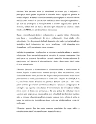 20
discussão. Sem excessão, todos os entrevistados declararam que é obrigatória a
participação nestes grupos de pessoas de diferentes áreas e equipes ou gerentes de
diversos Projetos. A empresa 1 destacou também que estes grupos de discussão têm um
método formal chamado de (xiii) MASP - método de análise e solução de problemas -,
que além de ter um passo a passo para tratar os assuntos elegidos para a pauta de
discussão, também tem um método de análise para selecionar os assuntos a serem
tratados pelo MASP, por relevância técnica e econômica.
Busca e compartilhamento de novos conhecimentos: as seguintes práticas e ferramentas
para busca e compartilhamento de novos conhecimentos foram citadas pelos
entrevistados: (xiv) departamento dedicado à pesquisa e inovação; (xv) participação em
seminários; (xvi) treinamentos em novas tecnologias; (xvii) discussões com
fornecedores; (xviii) parcerias com outras empresas.
Inteligência competitiva – benchmarking: as empresas pesquisadas adotam os seguintes
métodos para ficar a par das informações do mercado e de empresas concorrentes: (xix)
participação em grupos de discussão da categoria; (xx) visita à empreendimentos de
concorrentes; (xxi) obtenção de informações com clientes e fornecedores; (xxii) visitas
técnicas internacionais;
E-business (pesquisa e monitoramento de cliente/fornecedor): o monitoramento de
clientes, segundo os entrevistados, acontece: (xxiii) de forma não estruturada, acaba
acontecendo durante outros processos dos Projetos; (xxiv) rotineiramente, através de um
plano de visita ao cliente, que estabelece, de acordo com a categoria do cliente (A, B ou
C), um número mínimo de visitas dos gerentes e diretores à cada um – estas visitas
geram relatórios que orientam a melhoria dos Projetos e processos; (xxv) pesquisas de
satisfação e de sugestões com clientes. O monitoramento de fornecedores também
(xxvi) ocorre de forma não estruturada, e há uma prática de estabelecer (xxvii)
consórcio com empresas da mesma cadeia, com a finalidade de identificar interfaces
entre as empresas e fazer um estudo em conjunto para que, com o esforço de ambas as
partes, os processos ou competências destes pontos de interdependência possas ser
melhorados.
E-learning: somente duas das quatro empresas pesquisadas têm como prática o
oferecimento do (xxviii) cursos online para seus colaboradores.
 