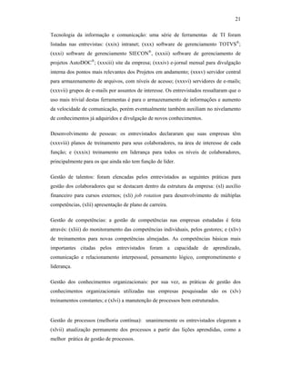 21
Tecnologia da informação e comunicação: uma série de ferramentas de TI foram
listadas nas entrevistas: (xxix) intranet; (xxx) software de gerenciamento TOTVS®
;
(xxxi) software de gerenciamento SIECON®
, (xxxii) software de gerenciamento de
projetos AutoDOC®
; (xxxiii) site da empresa; (xxxiv) e-jornal mensal para divulgação
interna dos pontos mais relevantes dos Projetos em andamento; (xxxv) servidor central
para armazenamento de arquivos, com níveis de acesso; (xxxvi) servidores de e-mails;
(xxxvii) grupos de e-mails por assuntos de interesse. Os entrevistados ressaltaram que o
uso mais trivial destas ferramentas é para o armazenamento de informações e aumento
da velocidade de comunicação, porém eventualmente também auxiliam no nivelamento
de conhecimentos já adquiridos e divulgação de novos conhecimentos.
Desenvolvimento de pessoas: os entrevistados declararam que suas empresas têm
(xxxviii) planos de treinamento para seus colaboradores, na área de interesse de cada
função; e (xxxix) treinamento em liderança para todos os níveis de colaboradores,
principalmente para os que ainda não tem função de líder.
Gestão de talentos: foram elencadas pelos entrevistados as seguintes práticas para
gestão dos colaboradores que se destacam dentro da estrutura da empresa: (xl) auxílio
financeiro para cursos externos; (xli) job rotation para desenvolvimento de múltiplas
competências, (xlii) apresentação de plano de carreira.
Gestão de competências: a gestão de competências nas empresas estudadas é feita
através: (xliii) do monitoramento das competências individuais, pelos gestores; e (xliv)
de treinamentos para novas competências almejadas. As competências básicas mais
importantes citadas pelos entrevistados foram a capacidade de aprendizado,
comunicação e relacionamento interpessoal, pensamento lógico, comprometimento e
liderança.
Gestão dos conhecimentos organizacionais: por sua vez, as práticas de gestão dos
conhecimentos organizacionais utilizadas nas empresas pesquisadas são os (xlv)
treinamentos constantes; e (xlvi) a manutenção de processos bem estruturados.
Gestão de processos (melhoria contínua): unanimemente os entrevistados elegeram a
(xlvii) atualização permanente dos processos a partir das lições aprendidas, como a
melhor prática de gestão de processos.
 