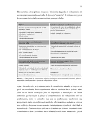 22
São quarenta e sete as práticas, processos e ferramentas de gestão de conhecimento em
uso nas empresas estudadas, derivadas de dezesseis “categorias” de práticas, processos e
ferramentas retirados da literatura consultada para este trabalho.
Após a discussão sobre as práticas de gestão de conhecimento adotadas na empresa em
geral, os entrevistados foram questionados sobre os objetivos destas práticas, sobre
quais são os fatores estratégicos para sua implantação e manutenção e os fatores
ambientais que favorecem a geração e compartilhamento de conhecimento entre os
colaboradores, sobre os estímulos para que os colaboradores transformem seu
conhecimento tácito em conhecimento explícito, sobre as práticas adotadas na empresa
com o objetivo de moldar comportamentos (relacionadas ao estímulo da criatividade e
aprendizado), e finalmente sobre quais são os processos que tornam a empresa aberta ao
conhecimento externo. A coletânea destas informações está listada no Quadro 7, que dá
Objetivos Estímulos à explicitação do conhecimento
Disseminar os conhecimentos específicos da atividade
exercida pela empresa.
Obrigatoriedade do registro das possibilidades de melhoria,
avaliação pelo conselho de diretoria e atualização dos
processos, quando aprovado.
Transformar os conhecimentos individuais em
conhecimentos organizacionais.
Rotina de atualização dos treinamentos.
Melhoria contínua.
Valorização dos funcionários.
Fatores estratégicos para a implantação e
manutenção da GC
Práticas para moldar comportamentos, relacionadas
ao estímulo da criatividade e aprendizado
Monitoramento destas práticas (se os processos estão
sendo obedecidos).
Valorização da manutenção do bom clima do ambiente de
trabalho
Forte comprometimento da alta direção.
Manter as equipes focadas.
Atenção à comportamento nos processos de seleção e
monitoramento de comportamento.
Softwares e ferramentas adequados.
Valorização dos grupos de discussão. Valorização de novas idéias.
Fatores ambientais que favorecem a geração e
compartilhamento de conhecimento
Processos que tornam a empresa aberta à
conhecimentos externos
Estrutura horizontal. Visitas, discussões e treinamentos com fornecedores.
Valorização da contextalização das práticas adotadas pela
empresa (o porquê dos métodos e processos adotados).
Monitoramento e discussões com clientes.
Manutenção de um bom clima de trabalho. Benchmarking.
Pessoas valorizadas e motivadas. Visitas internacionais em Projetos do mesmo core business.
Quadro 7 – Sobre gestão do conhecimento: objetivos, estratégias, fatores ambientais, estímulos, práticas
para moldar comportamentos e abertura ao conhecimento externo.
 