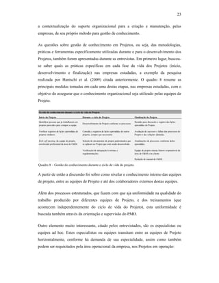 23
a contextualização do suporte organizacional para a criação e manutenção, pelas
empresas, de seu próprio método para gestão de conhecimento.
As questões sobre gestão de conhecimento em Projetos, ou seja, das metodologias,
práticas e ferramentas especificamente utilizadas durante e para o desenvolvimento dos
Projetos, também foram apresentadas durante as entrevistas. Em primeiro lugar, buscou-
se saber quais as práticas específicas em cada fase da vida dos Projetos (início,
desenvolvimento e finalização) nas empresas estudadas, a exemplo da pesquisa
realizada por Hanischi et al. (2009) citada anteriormente. O quadro 8 resume as
principais medidas tomadas em cada uma destas etapas, nas empresas estudadas, com o
objetivo de assegurar que o conhecimento organizacional seja utilizado pelas equipes de
Projeto.
A partir de então a discussão foi sobre como nivelar o conhecimento interno das equipes
de projeto, entre as equipes de Projeto e até dos colaboradores externos destas equipes.
Além dos processos estruturados, que fazem com que aja uniformidade na qualidade do
trabalho produzido por diferentes equipes de Projeto, e dos treinamentos (que
acontecem independentemente do ciclo de vida do Projeto), esta uniformidade é
buscada também através da orientação e supervisão do PMO.
Outro elemento muito interessante, citado pelos entrevistados, são os especialistas ou
equipes ad hoc. Estes especialistas ou equipes transitam entre as equipes de Projeto
horizontalmente, conforme há demanda de sua especialidade, assim como também
podem ser requisitados pela área operacional da empresa, nos Projetos em operação:
Gestão do conhecimento durante o ciclo de vida do Projeto
Início do Projeto Durante o ciclo do Projeto Finalização do Projeto
Identificar pessoas que já trabalharam em
projetos parecidos para compor a equipe.
Desenvolvimento do Projeto conforme os processos.
Reunião para discussão e registro das lições
aprendidas do Projeto.
Verificar registros de lições aprendidas de
projetos similares.
Consulta a registros de lições aprendidas de outros
projetos, sempre que necessário.
Avaliação de sucessos e falhas dos processos do
Projeto e das soluções adotadas.
Kick-off meeting da equipe do projeto,
envolvendo profissional da área de O&M.
Seleção de documentos de projeto padronizados que
se aplicam ao Projeto que está sendo desenvolvido.
Atualizações de processos, conforme lições
aprendidas.
Verificação de adequação à normas e
regulamentações.
Equipe de projeto orienta futuros responsáveis da
área de O&M e/ou cliente.
Redação de manual de O&M.
Quadro 8 – Gestão do conhecimento durante o ciclo de vida do projeto.
 