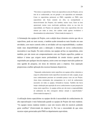 24
“Nós temos os especialistas. Temos um especialista na área de Projetos, um na
área de ar condicionado, um em geração e um especialista em automação.
Como os especialistas pertencem ao PMO, respondem ao PMO, estes
especialistas não ficam somente em obra, ou acompanhando o
desenvolvimento dos Projetos, eles também, muitas vezes, ficam na área
operacional, muitas vezes resolvendo problemas sérios na sua área de
especialidade, em Projetos em operação. Como estes especialistas têm este
trânsito por todas as áreas, eles acabam sendo agentes niveladores e
disseminadores de conhecimento.” (Entrevistado da empresa 1)
A formatação das equipes de Projeto, com a adição desse elemento externo que são os
especilistas, pode ser mais enxuta, e também acaba tornando-as mais focadas em suas
atividades, com maior controle sobre as atividades sob sua responsabilidade, e acabam
tendo mais disponibilidade para a dedicação à obtenção de novos conhecimentos
necessários à sua função. No outro extremo, nas equipes ad hoc ou especialistas, estes
também, por não terem um comprometimento com um Projeto específico, podem se
dedicar à temas que exigem maior profundidade do estudo técnico quando são
requisitados por qualquer área da empresa, assim como nos tempos intervalos podem ter
uma agenda de pesquisa, em áreas de interesse para a empresa. Esta separação
proporciona a melhor aplicação dos recursos humanos disponíveis.
“Separando conhecimentos muito específicos em equipes ad-hoc reduzimos a
carga de conhecimentos muito específicos necessária em toda a equipe, já que
esses conhecimentos precisam ser acionados poucas vezes em um Projeto.
Antes dessa estruturação não conseguíamos ter o nível de conhecimento
necessário em todas as equipes, formando-se lacunas. Também não havia
tempo e dedicação para aquisição de novos conhecimentos ou para pesquisa de
temas muito específicos. As equipes ad-hoc por não terem a responsabilidade
do andamento da obra conseguem dedicar atenção à especificidades.”
(Entrevistado da empresa 2).
A utilização destes especialistas ou equipes devido à necessidade de conhecimentos de
alta especialização é mais balanceada quando as equipes de Projeto são mais maduras.
“As equipes menos maduras tendem a usar este recurso além do razoável, podendo
gerar conflitos” (Entrevistado da empresa 2). Por isso a necessidade de que estes
recursos sejam gerenciados pelo PMO ou departamento equivalente.
 