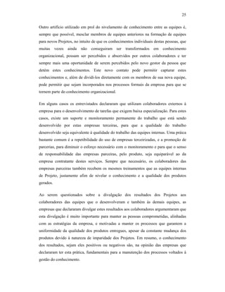 25
Outro artifício utilizado em prol do nivelamento de conhecimento entre as equipes é,
sempre que possível, mesclar membros de equipes anteriores na formação de equipes
para novos Projetos, no intuito de que os conhecimentos individuais destas pessoas, que
muitas vezes ainda não conseguiram ser transformados em conhecimento
organizacional, possam ser percebidos e absorvidos por outros colaboradores e ter
sempre mais uma oportunidade de serem percebidos pelo novo gestor da pessoa que
detém estes conhecimentos. Este novo contato pode permitir capturar estes
conhecimentos e, além de dividí-los diretamente com os membros de sua nova equipe,
pode permitir que sejam incorporados nos processos formais da empresa para que se
tornem parte do conhecimento organizacional.
Em alguns casos os entrevistados declararam que utilizam colaboradores externos à
empresa para o desenvolvimento de tarefas que exigem baixa especialização. Para estes
casos, existe um suporte e monitoramento permanente do trabalho que está sendo
desenvolvido por estas empresas terceiras, para que a qualidade do trabalho
desenvolvido seja equivalente à qualidade do trabalho das equipes internas. Uma práica
bastante comum é a repetibilidade do uso de empresas terceirizadas, e a promoção de
parcerias, para diminuir o esforço necessário com o monitoramento e para que o senso
de responsabilidade das empresas parceiras, pelo produto, seja equiparável ao da
empresa contratante destes serviços. Sempre que necessário, os colaboradores das
empresas parceiras também recebem os mesmos treinamentos que as equipes internas
de Projeto, justamente afim de nivelar o conhecimento e a qualidade dos produtos
gerados.
Ao serem questionados sobre a divulgação dos resultados dos Projetos aos
colaboradores das equipes que o desenvolveram e também às demais equipes, as
empresas que declararam divulgar estes resultados aos colaboradores argumentaram que
esta divulgação é muito importante para manter as pessoas comprometidas, alinhadas
com as estratégias da empresa, e motivadas a manter os processos que garantem a
uniformidade da qualidade dos produtos entregues, apesar da constante mudança dos
produtos devido à natureza de imparidade dos Projetos. Em resumo, o conhecimento
dos resultados, sejam eles positivos ou negativos são, na opinião das empresas que
declararam ter esta prática, fundamentais para a manutenção dos processos voltados à
gestão do conhecimento.
 