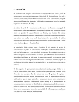 27
5 CONCLUSÕES
Os resultados desta pesquisa demonstraram que a responsabilidade sobre a gestão de
conhecimentos nas empresas pesquisadas é distribuída de diversas formas (i.e., sob o
comando de um comitê; responsabilidade dividida entre vários departamentos; integrada
nas responsabilidades individuais dos colaboradores), exatamente como foi destacado
na pesquisa de Hanish et al (2009).
As práticas de gestão do conhecimento que favorecem o nivelamento e propagação do
conhecimentos entre os colaboadores das equipes de Projeto não acontecem somente
dentro do período de desenvolvimento do Projeto, mas também há práticas
desenvolvidas fora deste ambiente, suportadas pela estrutura organizacional da empresa,
que acabam por auxiliar nesta tarefa (i.e., treinamentos, comunidades de prática,
manutenção de acervo de conhecimentos organizacionais, gestão de processos, e tantos
outros citados no Quadro 3 deste trabalho).
A organização destas práticas para a formação de um método de gestão de
conhecimento e de gestão de conhecimentos em Projetos acontece de forma intuitiva,
onde por lições da prática e por experiência as empresas vão moldando seus próprios
métodos de gestão de conhecimento, de maneira que se formatem adequadamente às
necessidade individuais de cada uma. A ausência de manuais e normas de gestão
voltadas a esse universo da gestão de conhecimento nas empresas, acredita-se, pode ser
um fator que determina esta opção de desenvolver, a partir da prática, seus próprios
métodos.
Os dois aspectos do gerenciamento de conhecimento destacados por Iftikhar et al.
(2003), conhecimento como objeto e conhecimento como processo, também foram
observados nas empresas alvo dos estudos de caso. Há práticas de registro e
armazenamento de conhecimentos, trazidos muitas vezes do conhecimento tácito dos
colaboradores, que ao serem registrados e armazenados passam a ser conhecimentos
organizacionais explícitos (conhecimento como objeto). Já o gerenciamento do
conhecimento como processo foi identificado na prática de atualização dos processos a
partir do contato com estes novos conhecimentos, e consequente aplicação imediata
destes novos conhecimentos na próxima oportunidade de utilizar o processo atualizado.
Esta prática foi citada por todos os entrevistados.
 