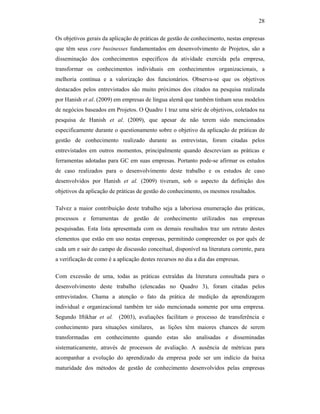 28
Os objetivos gerais da aplicação de práticas de gestão de conhecimento, nestas empresas
que têm seus core businesses fundamentados em desenvolvimento de Projetos, são a
disseminação dos conhecimentos específicos da atividade exercida pela empresa,
transformar os conhecimentos individuais em conhecimentos organizacionais, a
melhoria contínua e a valorização dos funcionários. Observa-se que os objetivos
destacados pelos entrevistados são muito próximos dos citados na pesquisa realizada
por Hanish et al. (2009) em empresas de língua alemã que também tinham seus modelos
de negócios baseados em Projetos. O Quadro 1 traz uma série de objetivos, coletados na
pesquisa de Hanish et al. (2009), que apesar de não terem sido mencionados
especificamente durante o questionamento sobre o objetivo da aplicação de práticas de
gestão de conhecimento realizado durante as entrevistas, foram citadas pelos
entrevistados em outros momentos, principalmente quando descreviam as práticas e
ferramentas adotadas para GC em suas empresas. Portanto pode-se afirmar os estudos
de caso realizados para o desenvolvimento deste trabalho e os estudos de caso
desenvolvidos por Hanish et al. (2009) tiveram, sob o aspecto da definição dos
objetivos da aplicação de práticas de gestão do conhecimento, os mesmos resultados.
Talvez a maior contribuição deste trabalho seja a laboriosa enumeração das práticas,
processos e ferramentas de gestão de conhecimento utilizados nas empresas
pesquisadas. Esta lista apresentada com os demais resultados traz um retrato destes
elementos que estão em uso nestas empresas, permitindo compreender os por quês de
cada um e sair do campo de discussão conceitual, disponível na literatura corrente, para
a verificação de como é a aplicação destes recursos no dia a dia das empresas.
Com excessão de uma, todas as práticas extraídas da literatura consultada para o
desenvolvimento deste trabalho (elencadas no Quadro 3), foram citadas pelos
entrevistados. Chama a atenção o fato da prática de medição da aprendizagem
individual e organizacional também ter sido mencionada somente por uma empresa.
Segundo Iftikhar et al. (2003), avaliações facilitam o processo de transferência e
conhecimento para situações similares, as lições têm maiores chances de serem
transformadas em conhecimento quando estas são analisadas e disseminadas
sistematicamente, através de processos de avaliação. A ausência de métricas para
acompanhar a evolução do aprendizado da empresa pode ser um indício da baixa
maturidade dos métodos de gestão de conhecimento desenvolvidos pelas empresas
 