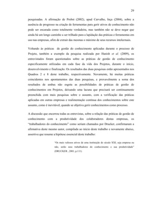 29
pesquisadas. A afirmação de Probst (2002), apud Carvalho, Inça (2004), sobre a
ausência de progresso na criação de ferramentas para gerir ativos de conhecimento não
pode ser encarada como totalmente verdadeira, mas também não se deve negar que
ainda há um longo caminho a ser trilhado para a lapidação das práticas e ferramentas em
uso nas empresas, afim de extrair das mesmas o máximo de seus recursos intelectuais.
Voltando às práticas de gestão do conhecimento aplicadas durante o processo de
Projeto, também a exemplo da pesquisa realizada por Hanish et al. (2009), os
entrevistados foram questionados sobre as práticas de gestão de conhecimento
especificamente utilizadas em cada fase da vida dos Projetos, durante o início,
desenvolvimento e finalização. Os resultados das duas pesquisas estão apresentados nos
Quadros 2 e 8 deste trabalho, respectivamente. Novamente, há muitas práticas
coincidentes nos apontamentos das duas pesquisas, e provavelmente a soma dos
resultados de ambas não esgota as possibilidades de práticas de gestão de
conhecimentos em Projetos, deixando uma lacuna que precisará ser continuamente
preenchida com mais pesquisas sobre o assunto, com a verificação das práticas
aplicadas em outras empresas e realimentação contínua dos conhecimentos sobre este
assunto, como é inevitável, quando se objetiva gerir conhecimentos como processo.
A discussão que encerrou todas as entrevistas, sobre a relação das práticas de gestão de
conhecimento com a produtividade dos colaboradores destas empresas, os
“trabalhadores do conhecimento” como seriam chamados por Drucker, confirmaram a
afirmativa deste mesmo autor, compilada ao início deste trabalho e novamente abaixo,
assertiva que resume a hipótese essencial deste trabalho:
“Os mais valiosos ativos de uma instituição do século XXI, seja empresa ou
não, serão seus trabalhadores do conhecimento e sua produtividade”
(DRUCKER , 2001, p.111)
 
