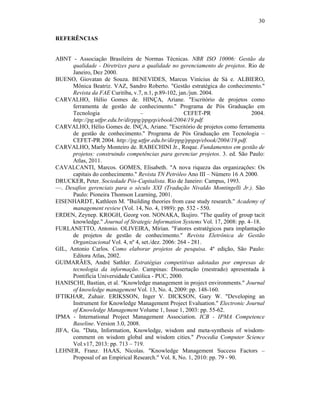 30
REFERÊNCIAS
ABNT - Associação Brasileira de Normas Técnicas. NBR ISO 10006: Gestão da
qualidade - Diretrizes para a qualidade no gerenciamento de projetos. Rio de
Janeiro, Dez 2000.
BUENO, Giovatan de Souza. BENEVIDES, Marcus Vinícius de Sá e. ALBIERO,
Mônica Beatriz. VAZ, Sandro Roberto. "Gestão estratégica do conhecimento."
Revista da FAE Curitiba, v.7, n.1, p.89-102, jan./jun. 2004.
CARVALHO, Hélio Gomes de. HINÇA, Ariane. "Escritório de projetos como
ferramenta de gestão de conhecimento." Programa de Pós Graduação em
Tecnologia – CEFET-PR 2004.
http://pg.utfpr.edu.br/dirppg/ppgep/ebook/2004/19.pdf.
CARVALHO, Hélio Gomes de. INÇA, Ariane. "Escritório de projetos como ferramenta
de gestão de conhecimento." Programa de Pós Graduação em Tecnologia –
CEFET-PR 2004. http://pg.utfpr.edu.br/dirppg/ppgep/ebook/2004/19.pdf.
CARVALHO, Marly Monteiro de. RABECHINI Jr., Roque. Fundamentos em gestão de
projetos: construindo competências para gerenciar projetos. 3. ed. São Paulo:
Atlas, 2011.
CAVALCANTI, Marcos. GOMES, Elisabeth. "A nova riqueza das organizações: Os
capitais do conhecimento." Revista TN Petróleo Ano III – Número 16 A 2000.
DRUCKER, Peter. Sociedade Pós-Capitalista. Rio de Janeiro: Campus, 1993.
—. Desafios gerenciais para o século XXI (Tradução Nivaldo Montingelli Jr.). São
Paulo: Pioneira Thomson Learning, 2001.
EISENHARDT, Kathleen M. "Building theories from case study research." Academy of
management review (Vol. 14, No. 4, 1989): pp. 532 - 550.
ERDEN, Zeynep. KROGH, Georg von. NONAKA, Ikujiro. "The quality of group tacit
knowledge." Journal of Strategic Information Systems Vol. 17, 2008: pp. 4–18.
FURLANETTO, Antonio. OLIVEIRA, Mírian. "Fatores estratégicos para implantação
de projetos de gestão de conhecimento." Revista Eletrônica de Gestão
Organizacional Vol. 4, nº 4, set./dez. 2006: 264 - 281.
GIL, Antonio Carlos. Como elaborar projetos de pesquisa. 4º edição, São Paulo:
Editora Atlas, 2002.
GUIMARÃES, André Sathler. Estratégias competitivas adotadas por empresas de
tecnologia da informação. Campinas: Dissertação (mestrado) apresentada à
Pontifícia Universidade Católica - PUC, 2000.
HANISCHI, Bastian, et al. "Knowledge management in project environments." Journal
of knowledge management Vol. 13, No. 4, 2009: pp. 148-160.
IFTIKHAR, Zuhair. ERIKSSON, Inger V. DICKSON, Gary W. "Developing an
Instrument for Knowledge Management Project Evaluation." Electronic Journal
of Knowledge Management Volume 1, Issue 1, 2003: pp. 55-62.
IPMA - International Project Management Association. ICB - IPMA Competence
Baseline. Version 3.0, 2008.
JIFA, Gu. "Data, Information, Knowledge, wisdom and meta-synthesis of wisdom-
comment on wisdom global and wisdom cities." Procedia Computer Science
Vol.v17, 2013: pp. 713 – 719.
LEHNER, Franz. HAAS, Nicolas. "Knowledge Management Success Factors –
Proposal of an Empirical Research." Vol. 8, No. 1, 2010: pp. 79 - 90.
 