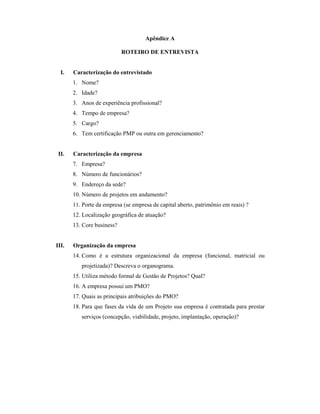 Apêndice A
ROTEIRO DE ENTREVISTA
I. Caracterização do entrevistado
1. Nome?
2. Idade?
3. Anos de experiência profissional?
4. Tempo de empresa?
5. Cargo?
6. Tem certificação PMP ou outra em gerenciamento?
II. Caracterização da empresa
7. Empresa?
8. Número de funcionários?
9. Endereço da sede?
10. Número de projetos em andamento?
11. Porte da empresa (se empresa de capital aberto, patrimônio em reais) ?
12. Localização geográfica de atuação?
13. Core business?
III. Organização da empresa
14. Como é a estrutura organizacional da empresa (funcional, matricial ou
projetizada)? Descreva o organograma.
15. Utiliza método formal de Gestão de Projetos? Qual?
16. A empresa possui um PMO?
17. Quais as principais atribuições do PMO?
18. Para que fases da vida de um Projeto sua empresa é contratada para prestar
serviços (concepção, viabilidade, projeto, implantação, operação)?
 