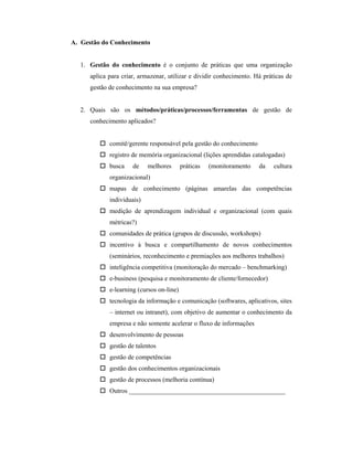 A. Gestão do Conhecimento
1. Gestão do conhecimento é o conjunto de práticas que uma organização
aplica para criar, armazenar, utilizar e dividir conhecimento. Há práticas de
gestão de conhecimento na sua empresa?
2. Quais são os métodos/práticas/processos/ferramentas de gestão de
conhecimento aplicados?
 comitê/gerente responsável pela gestão do conhecimento
 registro de memória organizacional (lições aprendidas catalogadas)
 busca de melhores práticas (monitoramento da cultura
organizacional)
 mapas de conhecimento (páginas amarelas das competências
individuais)
 medição de aprendizagem individual e organizacional (com quais
métricas?)
 comunidades de prática (grupos de discussão, workshops)
 incentivo à busca e compartilhamento de novos conhecimentos
(seminários, reconhecimento e premiações aos melhores trabalhos)
 inteligência competitiva (monitoração do mercado – benchmarking)
 e-business (pesquisa e monitoramento de cliente/fornecedor)
 e-learning (cursos on-line)
 tecnologia da informação e comunicação (softwares, aplicativos, sites
– internet ou intranet), com objetivo de aumentar o conhecimento da
empresa e não somente acelerar o fluxo de informações
 desenvolvimento de pessoas
 gestão de talentos
 gestão de competências
 gestão dos conhecimentos organizacionais
 gestão de processos (melhoria contínua)
 Outros ________________________________________________
 