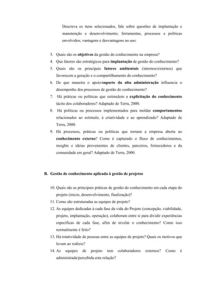 Descreva os itens selecionados, fale sobre questões de implantação e
manutenção e desenvolvimento; ferramentas, processos e políticas
envolvidos; vantagens e desvantagens no uso.
3. Quais são os objetivos da gestão do conhecimento na empresa?
4. Que fatores são estratégicos para implantação de gestão do conhecimento?
5. Quais são os principais fatores ambientais (internos/externos) que
favorecem a geração e o compartilhamento do conhecimento?
6. De que maneira o apoio/suporte da alta administração influencia o
desempenho dos processos de gestão do conhecimento?
7. Há práticas ou políticas que estimulem a explicitação do conhecimento
tácito dos colaboradores? Adaptado de Terra, 2000.
8. Há políticas ou processos implementados para moldar comportamentos
relacionados ao estímulo, à criatividade e ao aprendizado? Adaptado de
Terra, 2000.
9. Há processos, práticas ou políticas que tornam a empresa aberta ao
conhecimento externo? Como é capturado o fluxo de conhecimentos,
insights e ideias provenientes de clientes, parceiros, fornecedores e da
comunidade em geral? Adaptado de Terra, 2000.
B. Gestão de conhecimento aplicada à gestão de projetos
10. Quais são as principais práticas de gestão do conhecimento em cada etapa do
projeto (início, desenvolvimento, finalização)?
11. Como são estruturadas as equipes de projeto?
12. As equipes dedicadas à cada fase da vida do Projeto (concepção, viabilidade,
projeto, implantação, operação), colaboram entre si para dividir experiências
específicas de cada fase, afim de nivelar o conhecimento? Como isso
normalmente é feito?
13. Há rotatividade de pessoas entre as equipes de projeto? Quais os motivos que
levam ao rodízio?
14. As equipes de projeto tem colaboradores externos? Como é
administrada/percebida esta relação?
 