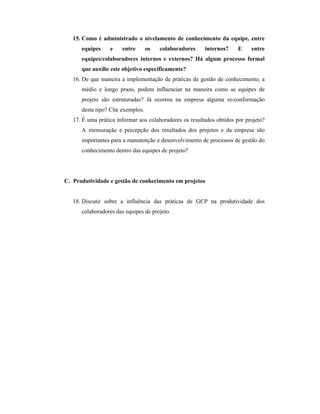 15. Como é administrado o nivelamento de conhecimento da equipe, entre
equipes e entre os colaboradores internos? E entre
equipes/colaboradores internos e externos? Há algum processo formal
que auxilie este objetivo especificamente?
16. De que maneira a implementação de práticas de gestão de conhecimento, a
médio e longo prazo, podem influenciar na maneira como as equipes de
projeto são estruturadas? Já ocorreu na empresa alguma re-conformação
deste tipo? Cite exemplos.
17. É uma prática informar aos colaboradores os resultados obtidos por projeto?
A mensuração e percepção dos resultados dos projetos e da empresa são
importantes para a manutenção e desenvolvimento de processos de gestão do
conhecimento dentro das equipes de projeto?
C. Produtividade e gestão de conhecimento em projetos
18. Discutir sobre a influência das práticas de GCP na produtividade dos
colaboradores das equipes de projeto.
 