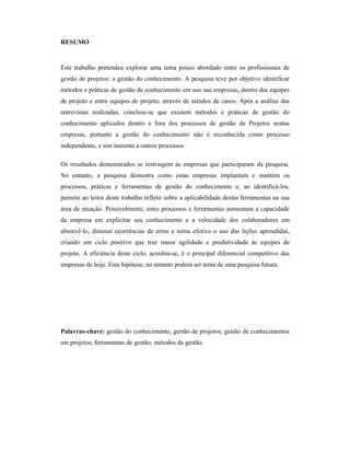 RESUMO
Este trabalho pretendeu explorar uma tema pouco abordado entre os profissionais de
gestão de projetos: a gestão do conhecimento. A pesquisa teve por objetivo identificar
métodos e práticas de gestão de conhecimento em uso nas empresas, dentro das equipes
de projeto e entre equipes de projeto, através de estudos de casos. Após a análise das
entrevistas realizadas, concluiu-se que existem métodos e práticas de gestão do
conhecimento aplicados dentro e fora dos processos de gestão de Projetos nestas
empresas, portanto a gestão do conhecimento não é reconhecida como processo
independente, e sim inerente a outros processos.
Os resultados demonstrados se restringem às empresas que participaram da pesquisa.
No entanto, a pesquisa demostra como estas empresas implantam e mantém os
processos, práticas e ferramentas de gestão do conhecimento e, ao identificá-los,
permite ao leitor deste trabalho refletir sobre a aplicabilidade destas ferramentas na sua
área de atuação. Possivelmente, estes processos e ferramentas aumentam a capacidade
da empresa em explicitar seu conhecimento e a velocidade dos colaboradores em
absorvê-lo, diminui ocorrências de erros e torna efetivo o uso das lições aprendidas,
criando um ciclo positivo que traz maior agilidade e produtividade às equipes de
projeto. A eficiência deste ciclo, acredita-se, é o principal diferencial competitivo das
empresas de hoje. Esta hipótese, no entanto poderá ser tema de uma pesquisa futura.
Palavras-chave: gestão do conhecimento; gestão de projetos; gestão de conhecimentos
em projetos; ferramentas de gestão; métodos de gestão.
 