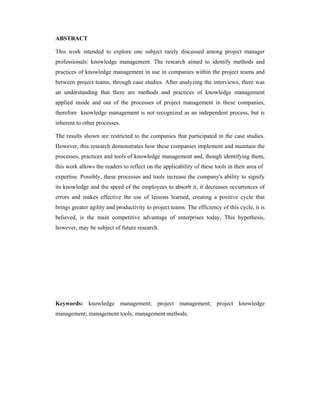 ABSTRACT
This work intended to explore one subject rarely discussed among project manager
professionals: knowledge management. The research aimed to identify methods and
practices of knowledge management in use in companies within the project teams and
between project teams, through case studies. After analyzing the interviews, there was
an understanding that there are methods and practices of knowledge management
applied inside and out of the processes of project management in these companies,
therefore knowledge management is not recognized as an independent process, but is
inherent to other processes.
The results shown are restricted to the companies that participated in the case studies.
However, this research demonstrates how these companies implement and maintain the
processes, practices and tools of knowledge management and, though identifying them,
this work allows the readers to reflect on the applicability of these tools in their area of
expertise. Possibly, these processes and tools increase the company's ability to signify
its knowledge and the speed of the employees to absorb it, it decreases occurrences of
errors and makes effective the use of lessons learned, creating a positive cycle that
brings greater agility and productivity to project teams. The efficiency of this cycle, it is
believed, is the main competitive advantage of enterprises today. This hypothesis,
however, may be subject of future research.
Keywords: knowledge management; project management; project knowledge
management; management tools; management methods.
 