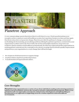 Planetree Approach
A very common adage asserts thatwhere there’s a will,there’s a way.Ifonly good intentions were
enough to achieve a patient-centered healthcare system,but experience has proven time and time again
that desire alone does not generate change.Planetree provides the pathway to change,a structured
methodology for humanizing,personalizing and demystifying the patientexperience,customized to your
organization’s culture and needs.Powered by the stories and insights ofpatients, long-term care
residents,family members and healthcare professionals,the Planetree approach guides organizations in
making patient-centered care the centerpiece ofa cohesive strategy thataccelerates quality improvement
and positions your organization to create change that will last through:
 Development ofinfrastructures to support change
 Implementation ofpatient-preferred practices
 T ransformation oforganizational culture.
Core Strengths
Planetree helps organizations in a variety ofways from individual coaching and mentoring sessions to
large keynote presentations,and one day retreats to intensive organizational assessments.While we are
proud of our diverse approaches,assessments,infrastructure development,and skills building are
foundational to our approach to supporting you in the creation ofpatientcentered healthcare
environments.
 