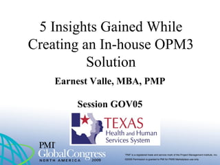 “PMI” is a registered trade and service mark of the Project Management Institute, Inc.
©2009 Permission is granted to PMI for PMI® Marketplace use only
5 Insights Gained While
Creating an In-house OPM3
Solution
Earnest Valle, MBA, PMP
Session GOV05
 