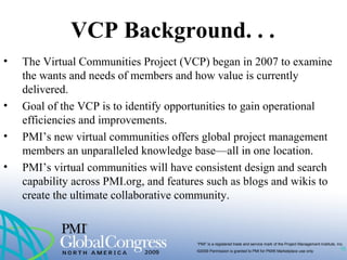 “PMI” is a registered trade and service mark of the Project Management Institute, Inc.
©2009 Permission is granted to PMI for PMI® Marketplace use only
VCP Background. . .
10
• The Virtual Communities Project (VCP) began in 2007 to examine
the wants and needs of members and how value is currently
delivered.
• Goal of the VCP is to identify opportunities to gain operational
efficiencies and improvements.
• PMI’s new virtual communities offers global project management
members an unparalleled knowledge base—all in one location.
• PMI’s virtual communities will have consistent design and search
capability across PMI.org, and features such as blogs and wikis to
create the ultimate collaborative community.
 