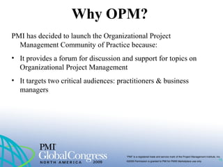 “PMI” is a registered trade and service mark of the Project Management Institute, Inc.
©2009 Permission is granted to PMI for PMI® Marketplace use only
Why OPM?
PMI has decided to launch the Organizational Project
Management Community of Practice because:
• It provides a forum for discussion and support for topics on
Organizational Project Management
• It targets two critical audiences: practitioners & business
managers
15
 