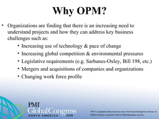 “PMI” is a registered trade and service mark of the Project Management Institute, Inc.
©2009 Permission is granted to PMI for PMI® Marketplace use only
Why OPM?
• Organizations are finding that there is an increasing need to
understand projects and how they can address key business
challenges such as:
• Increasing use of technology & pace of change
• Increasing global competition & environmental pressures
• Legislative requirements (e.g. Sarbanes-Oxley, Bill 198, etc.)
• Mergers and acquisitions of companies and organizations
• Changing work force profile
 