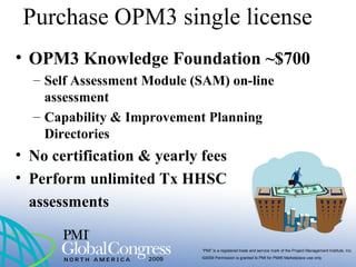“PMI” is a registered trade and service mark of the Project Management Institute, Inc.
©2009 Permission is granted to PMI for PMI® Marketplace use only
Purchase OPM3 single license
• OPM3 Knowledge Foundation ~$700
– Self Assessment Module (SAM) on-line
assessment
– Capability & Improvement Planning
Directories
• No certification & yearly fees
• Perform unlimited Tx HHSC
assessments
 