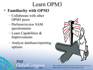 “PMI” is a registered trade and service mark of the Project Management Institute, Inc.
©2009 Permission is granted to PMI for PMI® Marketplace use only
Learn OPM3
• Familiarity with OPM3
– Collaborate with other
OPM3 peers
– Perform/review SAM
questionnaire
– Learn Capabilities &
Improvements
– Analyze database/reporting
options
 