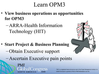“PMI” is a registered trade and service mark of the Project Management Institute, Inc.
©2009 Permission is granted to PMI for PMI® Marketplace use only
Learn OPM3
• View business operations as opportunities
for OPM3
–ARRA-Health Information
Technology (HIT)
• Start Project & Business Planning
–Obtain Executive support
–Ascertain Executive pain points
 