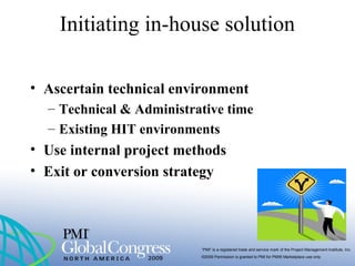 “PMI” is a registered trade and service mark of the Project Management Institute, Inc.
©2009 Permission is granted to PMI for PMI® Marketplace use only
• Ascertain technical environment
– Technical & Administrative time
– Existing HIT environments
• Use internal project methods
• Exit or conversion strategy
Initiating in-house solution
 