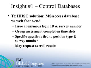 “PMI” is a registered trade and service mark of the Project Management Institute, Inc.
©2009 Permission is granted to PMI for PMI® Marketplace use only
• Tx HHSC solution: MSAccess database
w/ web front-end
– Issue anonymous login ID & survey number
– Group assessment completion time slots
– Specific questions tied to position type &
survey number
– May request overall results
Insight #1 – Control Databases
 