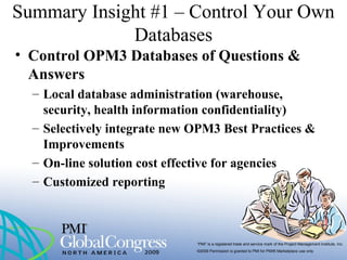 “PMI” is a registered trade and service mark of the Project Management Institute, Inc.
©2009 Permission is granted to PMI for PMI® Marketplace use only
Summary Insight #1 – Control Your Own
Databases
• Control OPM3 Databases of Questions &
Answers
– Local database administration (warehouse,
security, health information confidentiality)
– Selectively integrate new OPM3 Best Practices &
Improvements
– On-line solution cost effective for agencies
– Customized reporting
 
