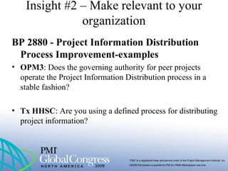 “PMI” is a registered trade and service mark of the Project Management Institute, Inc.
©2009 Permission is granted to PMI for PMI® Marketplace use only
Insight #2 – Make relevant to your
organization
BP 2880 - Project Information Distribution
Process Improvement-examples
• OPM3: Does the governing authority for peer projects
operate the Project Information Distribution process in a
stable fashion?
• Tx HHSC: Are you using a defined process for distributing
project information?
 
