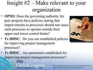“PMI” is a registered trade and service mark of the Project Management Institute, Inc.
©2009 Permission is granted to PMI for PMI® Marketplace use only
Insight #2 – Make relevant to your
organization
• OPM3: Does the governing authority for
peer projects have policies stating that
improvements to processes should not cause
such processes to operate outside their
upper and lower control limits?
• Tx HHSC: Do you use established policies
for improving project management
processes?
• Tx HHSC: Are parameters established for
improving project management processes?
 