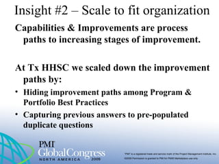 “PMI” is a registered trade and service mark of the Project Management Institute, Inc.
©2009 Permission is granted to PMI for PMI® Marketplace use only
Insight #2 – Scale to fit organization
Capabilities & Improvements are process
paths to increasing stages of improvement.
At Tx HHSC we scaled down the improvement
paths by:
• Hiding improvement paths among Program &
Portfolio Best Practices
• Capturing previous answers to pre-populated
duplicate questions
 