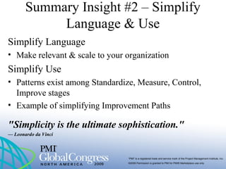 “PMI” is a registered trade and service mark of the Project Management Institute, Inc.
©2009 Permission is granted to PMI for PMI® Marketplace use only
Summary Insight #2 – Simplify
Language & Use
Simplify Language
• Make relevant & scale to your organization
Simplify Use
• Patterns exist among Standardize, Measure, Control,
Improve stages
• Example of simplifying Improvement Paths
"Simplicity is the ultimate sophistication."
— Leonardo da Vinci
 