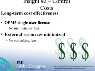“PMI” is a registered trade and service mark of the Project Management Institute, Inc.
©2009 Permission is granted to PMI for PMI® Marketplace use only
Insight #3 – Control
Costs
Long-term cost effectiveness
• OPM3 single user license
– No maintenance fees
• External resources minimized
– No consulting fees
 