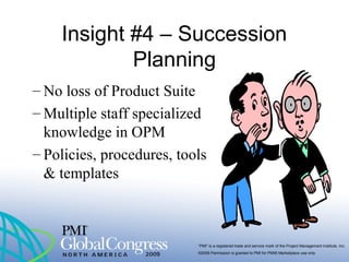 “PMI” is a registered trade and service mark of the Project Management Institute, Inc.
©2009 Permission is granted to PMI for PMI® Marketplace use only
Insight #4 – Succession
Planning
– No loss of Product Suite
– Multiple staff specialized
knowledge in OPM
– Policies, procedures, tools
& templates
 