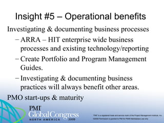 “PMI” is a registered trade and service mark of the Project Management Institute, Inc.
©2009 Permission is granted to PMI for PMI® Marketplace use only
Insight #5 – Operational benefits
Investigating & documenting business processes
– ARRA – HIT enterprise wide business
processes and existing technology/reporting
– Create Portfolio and Program Management
Guides.
– Investigating & documenting business
practices will always benefit other areas.
PMO start-ups & maturity
 