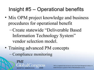 “PMI” is a registered trade and service mark of the Project Management Institute, Inc.
©2009 Permission is granted to PMI for PMI® Marketplace use only
Insight #5 – Operational benefits
• Mix OPM project knowledge and business
procedures for operational benefit
–Create statewide “Deliverable Based
Information Technology System”
vendor selection model.
• Training advanced PM concepts
– Compliance monitoring
 