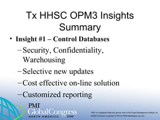 “PMI” is a registered trade and service mark of the Project Management Institute, Inc.
©2009 Permission is granted to PMI for PMI® Marketplace use only
Tx HHSC OPM3 Insights
Summary
• Insight #1 – Control Databases
–Security, Confidentiality,
Warehousing
–Selective new updates
–Cost effective on-line solution
–Customized reporting
 