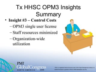 “PMI” is a registered trade and service mark of the Project Management Institute, Inc.
©2009 Permission is granted to PMI for PMI® Marketplace use only
Tx HHSC OPM3 Insights
Summary
• Insight #3 – Control Costs
– OPM3 single user license
– Staff resources minimized
– Organization-wide
utilization
 