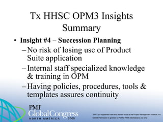 “PMI” is a registered trade and service mark of the Project Management Institute, Inc.
©2009 Permission is granted to PMI for PMI® Marketplace use only
• Insight #4 – Succession Planning
–No risk of losing use of Product
Suite application
–Internal staff specialized knowledge
& training in OPM
–Having policies, procedures, tools &
templates assures continuity
Tx HHSC OPM3 Insights
Summary
 